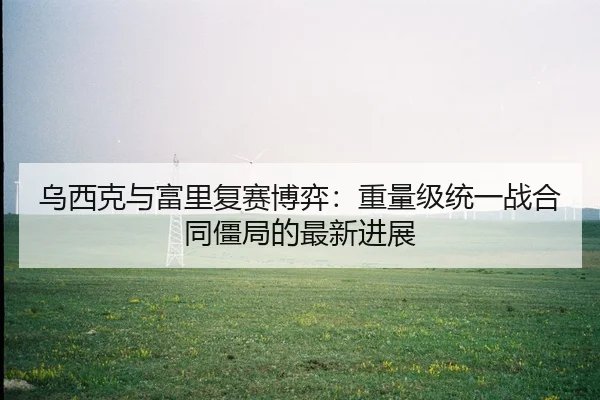 乌西克与富里复赛博弈：重量级统一战合同僵局的最新进展