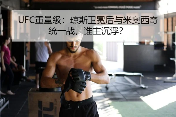 UFC重量级：琼斯卫冕后与米奥西奇统一战，谁主沉浮？