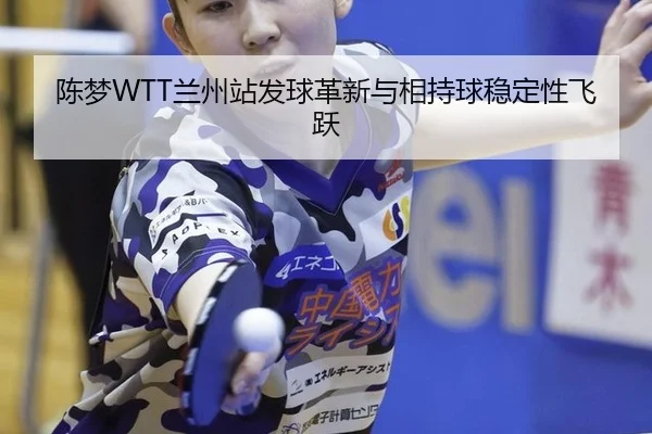 陈梦WTT兰州站发球革新与相持球稳定性飞跃