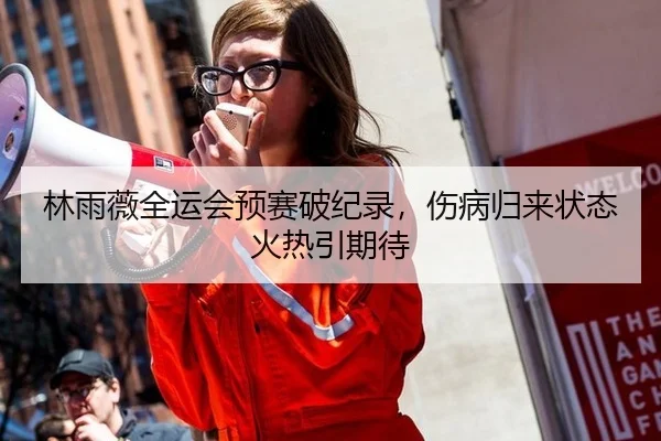 林雨薇全运会预赛破纪录，伤病归来状态火热引期待