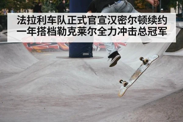 法拉利车队正式官宣汉密尔顿续约一年搭档勒克莱尔全力冲击总冠军